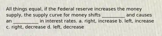 All things equal, if the Federal reserve increases the money supply, the supply curve for money shifts __________ and causes an ___________ in interest rates. a. right, increase b. left, increase c. right, decrease d. left, decrease