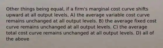 Other things being equal, if a firm's marginal cost curve shifts upward at all output levels, A) the average variable cost curve remains unchanged at all output levels. B) the average fixed cost curve remains unchanged at all output levels. C) the average total cost curve remains unchanged at all output levels. D) all of the above