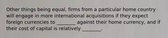 Other things being equal, firms from a particular home country will engage in more international acquisitions if they expect foreign currencies to ________ against their home currency, and if their cost of capital is relatively ________.