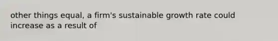 other things equal, a firm's sustainable growth rate could increase as a result of