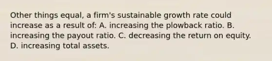 Other things equal, a firm's sustainable growth rate could increase as a result of: A. increasing the plowback ratio. B. increasing the payout ratio. C. decreasing the return on equity. D. increasing total assets.