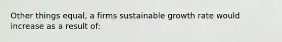 Other things equal, a firms sustainable growth rate would increase as a result of: