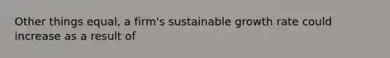 Other things equal, a firm's sustainable growth rate could increase as a result of