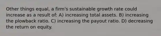 Other things equal, a firm's sustainable growth rate could increase as a result of: A) increasing total assets. B) increasing the plowback ratio. C) increasing the payout ratio. D) decreasing the return on equity.