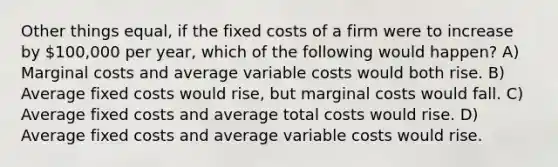 Other things equal, if the fixed costs of a firm were to increase by 100,000 per year, which of the following would happen? A) Marginal costs and average variable costs would both rise. B) Average fixed costs would rise, but marginal costs would fall. C) Average fixed costs and average total costs would rise. D) Average fixed costs and average variable costs would rise.