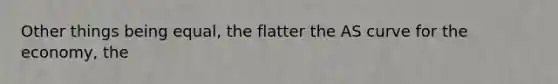 Other things being equal, the flatter the AS curve for the economy, the