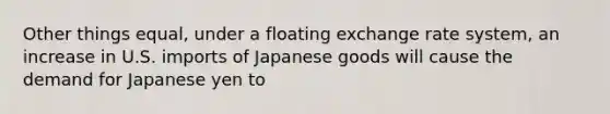 Other things equal, under a floating exchange rate system, an increase in U.S. imports of Japanese goods will cause the demand for Japanese yen to