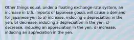 Other things equal, under a floating exchange-rate system, an increase in U.S. imports of Japanese goods will cause a demand for Japanese yen to a) increase, inducing a depreciation in the yen. b) decrease, inducing a depreciation in the yen. c) decrease, inducing an appreciation in the yen. d) increase, inducing an appreciation in the yen.