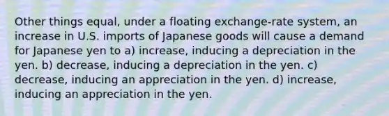 Other things equal, under a floating exchange-rate system, an increase in U.S. imports of Japanese goods will cause a demand for Japanese yen to a) increase, inducing a depreciation in the yen. b) decrease, inducing a depreciation in the yen. c) decrease, inducing an appreciation in the yen. d) increase, inducing an appreciation in the yen.