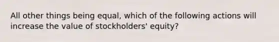 All other things being equal, which of the following actions will increase the value of stockholders' equity?