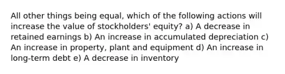 All other things being equal, which of the following actions will increase the value of stockholders' equity? a) A decrease in retained earnings b) An increase in accumulated depreciation c) An increase in property, plant and equipment d) An increase in long-term debt e) A decrease in inventory