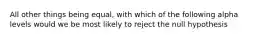 All other things being equal, with which of the following alpha levels would we be most likely to reject the null hypothesis