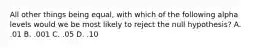 All other things being equal, with which of the following alpha levels would we be most likely to reject the null hypothesis? A. .01 B. .001 C. .05 D. .10