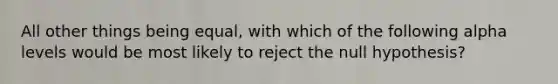 All other things being equal, with which of the following alpha levels would be most likely to reject the null hypothesis?