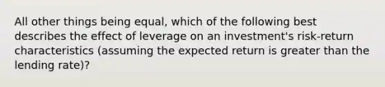 All other things being equal, which of the following best describes the effect of leverage on an investment's risk-return characteristics (assuming the expected return is greater than the lending rate)?