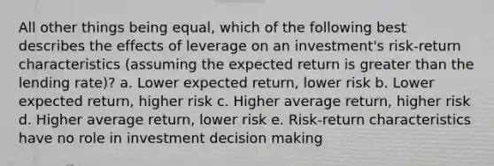 All other things being equal, which of the following best describes the effects of leverage on an investment's risk-return characteristics (assuming the expected return is greater than the lending rate)? a. Lower expected return, lower risk b. Lower expected return, higher risk c. Higher average return, higher risk d. Higher average return, lower risk e. Risk-return characteristics have no role in investment decision making