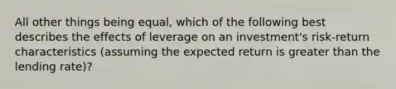 All other things being equal, which of the following best describes the effects of leverage on an investment's risk-return characteristics (assuming the expected return is <a href='https://www.questionai.com/knowledge/ktgHnBD4o3-greater-than' class='anchor-knowledge'>greater than</a> the lending rate)?