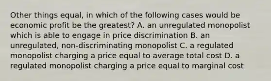 Other things equal, in which of the following cases would be economic profit be the greatest? A. an unregulated monopolist which is able to engage in price discrimination B. an unregulated, non-discriminating monopolist C. a regulated monopolist charging a price equal to average total cost D. a regulated monopolist charging a price equal to marginal cost