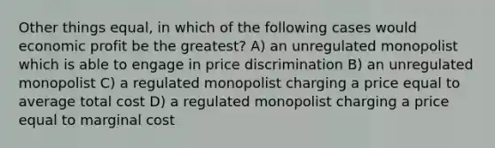 Other things equal, in which of the following cases would economic profit be the greatest? A) an unregulated monopolist which is able to engage in price discrimination B) an unregulated monopolist C) a regulated monopolist charging a price equal to average total cost D) a regulated monopolist charging a price equal to marginal cost