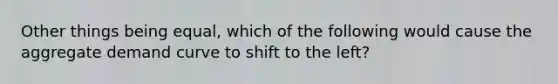 Other things being equal, which of the following would cause the aggregate demand curve to shift to the left?