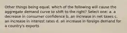 Other things being equal, which of the following will cause the aggregate demand curve to shift to the right? Select one: a. a decrease in consumer confidence b. an increase in net taxes c. an increase in interest rates d. an increase in foreign demand for a country's exports