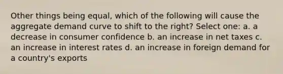 Other things being equal, which of the following will cause the aggregate demand curve to shift to the right? Select one: a. a decrease in consumer confidence b. an increase in net taxes c. an increase in interest rates d. an increase in foreign demand for a country's exports