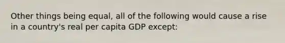 Other things being equal, all of the following would cause a rise in a country's real per capita GDP except: