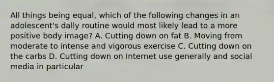 All things being equal, which of the following changes in an adolescent's dally routine would most likely lead to a more positive body image? A. Cutting down on fat B. Moving from moderate to intense and vigorous exercise C. Cutting down on the carbs D. Cutting down on Internet use generally and social media in particular