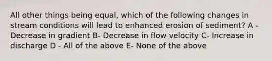 All other things being equal, which of the following changes in stream conditions will lead to enhanced erosion of sediment? A - Decrease in gradient B- Decrease in flow velocity C- Increase in discharge D - All of the above E- None of the above