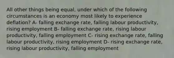 All other things being equal, under which of the following circumstances is an economy most likely to experience deflation? A- falling exchange rate, falling labour productivity, rising employment B- falling exchange rate, rising labour productivity, falling employment C- rising exchange rate, falling labour productivity, rising employment D- rising exchange rate, rising labour productivity, falling employment