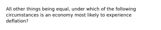 All other things being equal, under which of the following circumstances is an economy most likely to experience deflation?