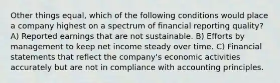 Other things equal, which of the following conditions would place a company highest on a spectrum of financial reporting quality? A) Reported earnings that are not sustainable. B) Efforts by management to keep net income steady over time. C) Financial statements that reflect the company's economic activities accurately but are not in compliance with accounting principles.