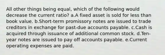 All other things being equal, which of the following would decrease the current ratio? a.A fixed asset is sold for less than book value. b.Short-term promissory notes are issued to trade creditors in exchange for past-due accounts payable. c.Cash is acquired through issuance of additional common stock. d.Ten-year notes are issued to pay off accounts payable. e.Current operating expenses are paid.