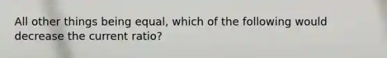 All other things being equal, which of the following would decrease the current ratio?