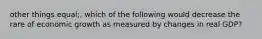 other things equal;, which of the following would decrease the rare of economic growth as measured by changes in real GDP?