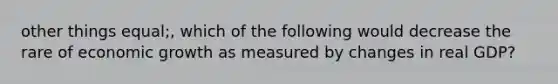 other things equal;, which of the following would decrease the rare of economic growth as measured by changes in real GDP?