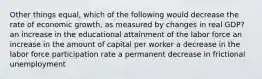 Other things equal, which of the following would decrease the rate of economic growth, as measured by changes in real GDP? an increase in the educational attainment of the labor force an increase in the amount of capital per worker a decrease in the labor force participation rate a permanent decrease in frictional unemployment