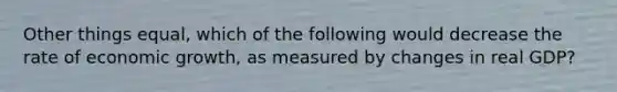 Other things equal, which of the following would decrease the rate of economic growth, as measured by changes in real GDP?