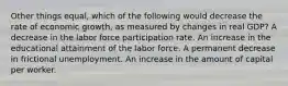 Other things equal, which of the following would decrease the rate of economic growth, as measured by changes in real GDP? A decrease in the labor force participation rate. An increase in the educational attainment of the labor force. A permanent decrease in frictional unemployment. An increase in the amount of capital per worker.