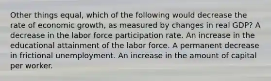 Other things equal, which of the following would decrease the rate of economic growth, as measured by changes in real GDP? A decrease in the labor force participation rate. An increase in the educational attainment of the labor force. A permanent decrease in frictional unemployment. An increase in the amount of capital per worker.