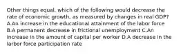 Other things equal, which of the following would decrease the rate of economic growth, as measured by changes in real GDP? A.An increase in the educational attainment of the labor force B.A permanent decrease in frictional unemployment C.An increase in the amount of capital per worker D.A decrease in the larbor force participation rate