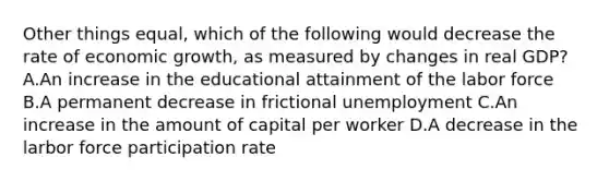 Other things equal, which of the following would decrease the rate of economic growth, as measured by changes in real GDP? A.An increase in the educational attainment of the labor force B.A permanent decrease in frictional unemployment C.An increase in the amount of capital per worker D.A decrease in the larbor force participation rate