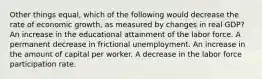 Other things equal, which of the following would decrease the rate of economic growth, as measured by changes in real GDP? An increase in the educational attainment of the labor force. A permanent decrease in frictional unemployment. An increase in the amount of capital per worker. A decrease in the labor force participation rate.