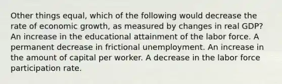 Other things equal, which of the following would decrease the rate of economic growth, as measured by changes in real GDP? An increase in the educational attainment of the labor force. A permanent decrease in frictional unemployment. An increase in the amount of capital per worker. A decrease in the labor force participation rate.