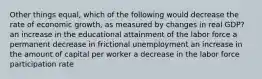 Other things equal, which of the following would decrease the rate of economic growth, as measured by changes in real GDP? an increase in the educational attainment of the labor force a permanent decrease in frictional unemployment an increase in the amount of capital per worker a decrease in the labor force participation rate