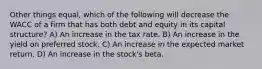 Other things equal, which of the following will decrease the WACC of a firm that has both debt and equity in its capital structure? A) An increase in the tax rate. B) An increase in the yield on preferred stock. C) An increase in the expected market return. D) An increase in the stock's beta.