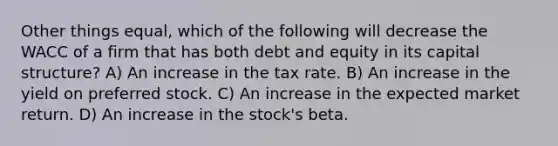 Other things equal, which of the following will decrease the WACC of a firm that has both debt and equity in its capital structure? A) An increase in the tax rate. B) An increase in the yield on preferred stock. C) An increase in the expected market return. D) An increase in the stock's beta.