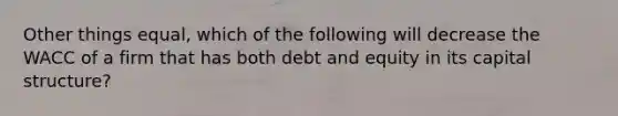 Other things equal, which of the following will decrease the WACC of a firm that has both debt and equity in its capital structure?