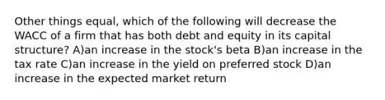 Other things equal, which of the following will decrease the WACC of a firm that has both debt and equity in its capital structure? A)an increase in the stock's beta B)an increase in the tax rate C)an increase in the yield on preferred stock D)an increase in the expected market return