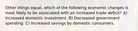 Other things equal, which of the following economic changes is most likely to be associated with an increased trade deficit? A) Increased domestic investment. B) Decreased government spending. C) Increased savings by domestic consumers.